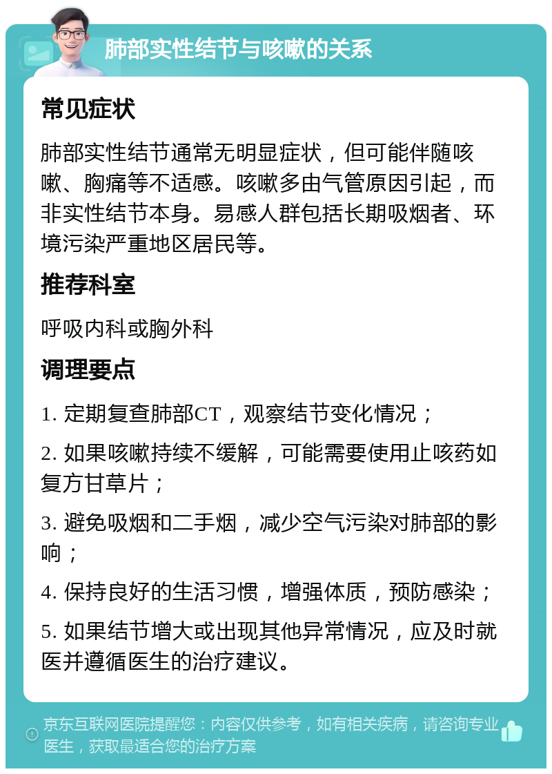 肺部实性结节与咳嗽的关系 常见症状 肺部实性结节通常无明显症状，但可能伴随咳嗽、胸痛等不适感。咳嗽多由气管原因引起，而非实性结节本身。易感人群包括长期吸烟者、环境污染严重地区居民等。 推荐科室 呼吸内科或胸外科 调理要点 1. 定期复查肺部CT，观察结节变化情况； 2. 如果咳嗽持续不缓解，可能需要使用止咳药如复方甘草片； 3. 避免吸烟和二手烟，减少空气污染对肺部的影响； 4. 保持良好的生活习惯，增强体质，预防感染； 5. 如果结节增大或出现其他异常情况，应及时就医并遵循医生的治疗建议。