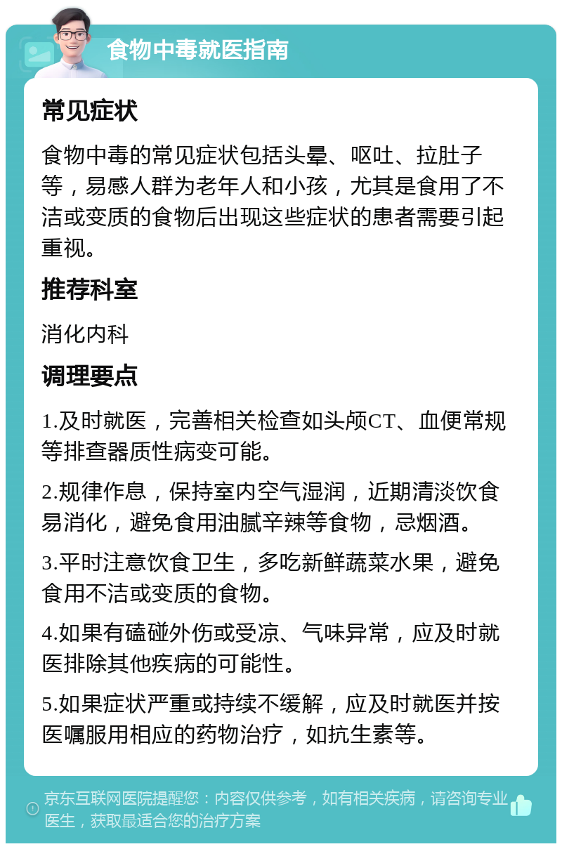 食物中毒就医指南 常见症状 食物中毒的常见症状包括头晕、呕吐、拉肚子等，易感人群为老年人和小孩，尤其是食用了不洁或变质的食物后出现这些症状的患者需要引起重视。 推荐科室 消化内科 调理要点 1.及时就医，完善相关检查如头颅CT、血便常规等排查器质性病变可能。 2.规律作息，保持室内空气湿润，近期清淡饮食易消化，避免食用油腻辛辣等食物，忌烟酒。 3.平时注意饮食卫生，多吃新鲜蔬菜水果，避免食用不洁或变质的食物。 4.如果有磕碰外伤或受凉、气味异常，应及时就医排除其他疾病的可能性。 5.如果症状严重或持续不缓解，应及时就医并按医嘱服用相应的药物治疗，如抗生素等。