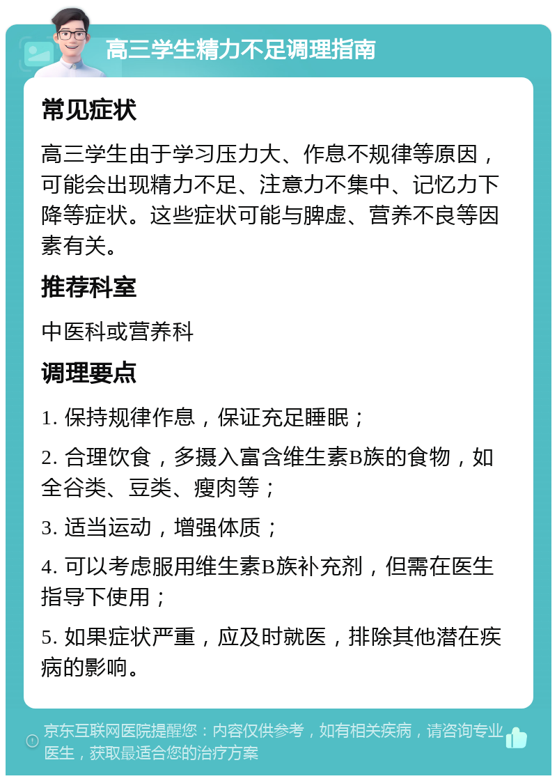 高三学生精力不足调理指南 常见症状 高三学生由于学习压力大、作息不规律等原因，可能会出现精力不足、注意力不集中、记忆力下降等症状。这些症状可能与脾虚、营养不良等因素有关。 推荐科室 中医科或营养科 调理要点 1. 保持规律作息，保证充足睡眠； 2. 合理饮食，多摄入富含维生素B族的食物，如全谷类、豆类、瘦肉等； 3. 适当运动，增强体质； 4. 可以考虑服用维生素B族补充剂，但需在医生指导下使用； 5. 如果症状严重，应及时就医，排除其他潜在疾病的影响。