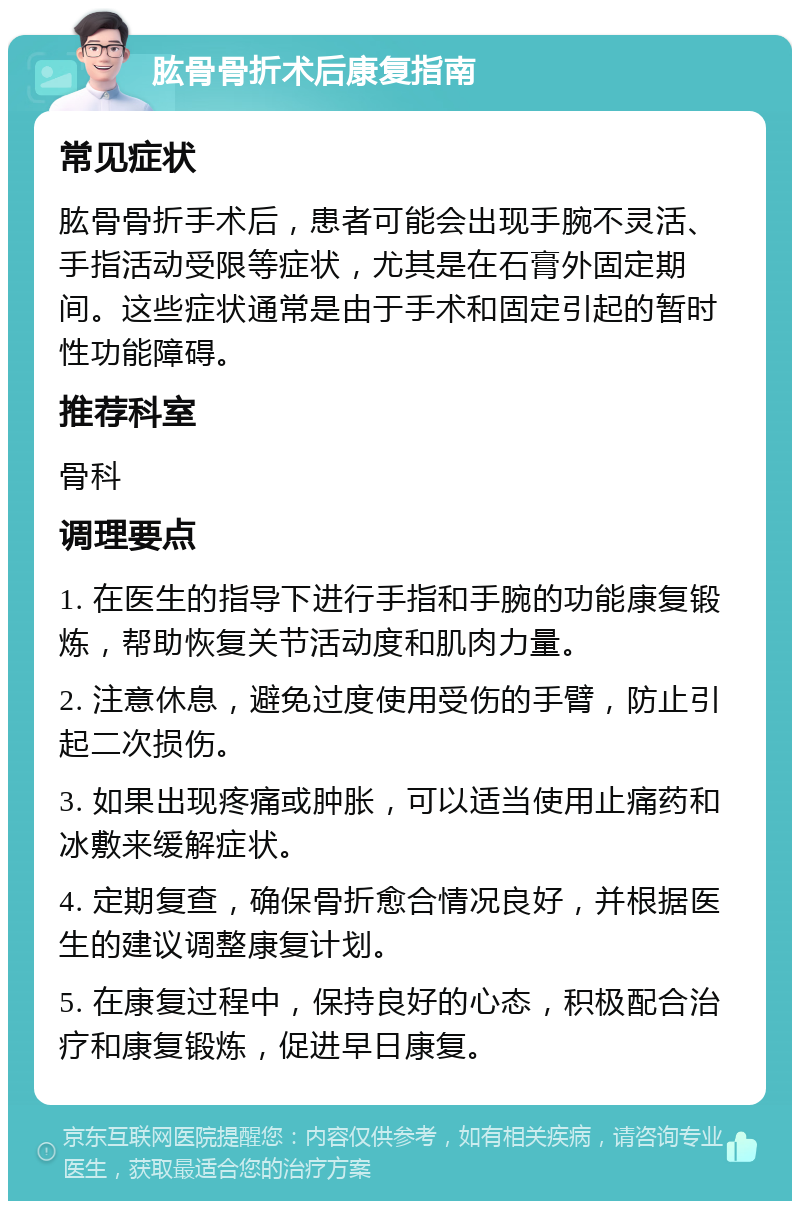 肱骨骨折术后康复指南 常见症状 肱骨骨折手术后，患者可能会出现手腕不灵活、手指活动受限等症状，尤其是在石膏外固定期间。这些症状通常是由于手术和固定引起的暂时性功能障碍。 推荐科室 骨科 调理要点 1. 在医生的指导下进行手指和手腕的功能康复锻炼，帮助恢复关节活动度和肌肉力量。 2. 注意休息，避免过度使用受伤的手臂，防止引起二次损伤。 3. 如果出现疼痛或肿胀，可以适当使用止痛药和冰敷来缓解症状。 4. 定期复查，确保骨折愈合情况良好，并根据医生的建议调整康复计划。 5. 在康复过程中，保持良好的心态，积极配合治疗和康复锻炼，促进早日康复。