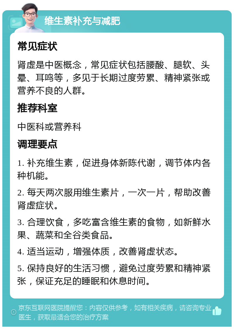 维生素补充与减肥 常见症状 肾虚是中医概念，常见症状包括腰酸、腿软、头晕、耳鸣等，多见于长期过度劳累、精神紧张或营养不良的人群。 推荐科室 中医科或营养科 调理要点 1. 补充维生素，促进身体新陈代谢，调节体内各种机能。 2. 每天两次服用维生素片，一次一片，帮助改善肾虚症状。 3. 合理饮食，多吃富含维生素的食物，如新鲜水果、蔬菜和全谷类食品。 4. 适当运动，增强体质，改善肾虚状态。 5. 保持良好的生活习惯，避免过度劳累和精神紧张，保证充足的睡眠和休息时间。