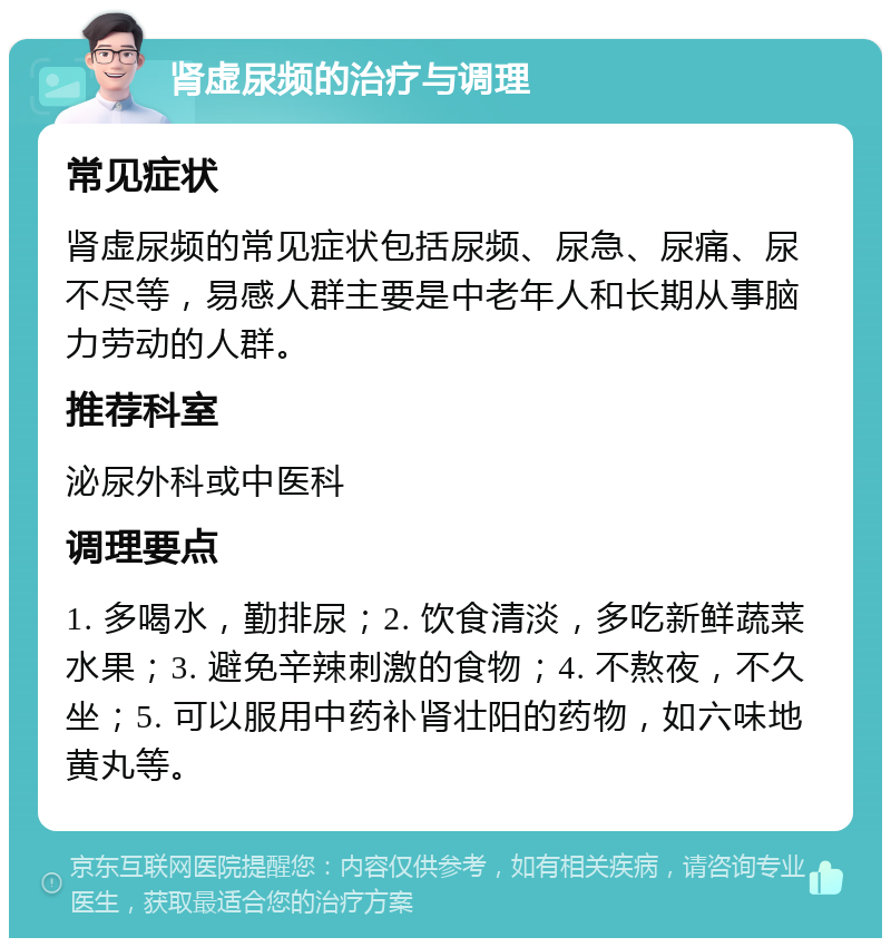 肾虚尿频的治疗与调理 常见症状 肾虚尿频的常见症状包括尿频、尿急、尿痛、尿不尽等，易感人群主要是中老年人和长期从事脑力劳动的人群。 推荐科室 泌尿外科或中医科 调理要点 1. 多喝水，勤排尿；2. 饮食清淡，多吃新鲜蔬菜水果；3. 避免辛辣刺激的食物；4. 不熬夜，不久坐；5. 可以服用中药补肾壮阳的药物，如六味地黄丸等。