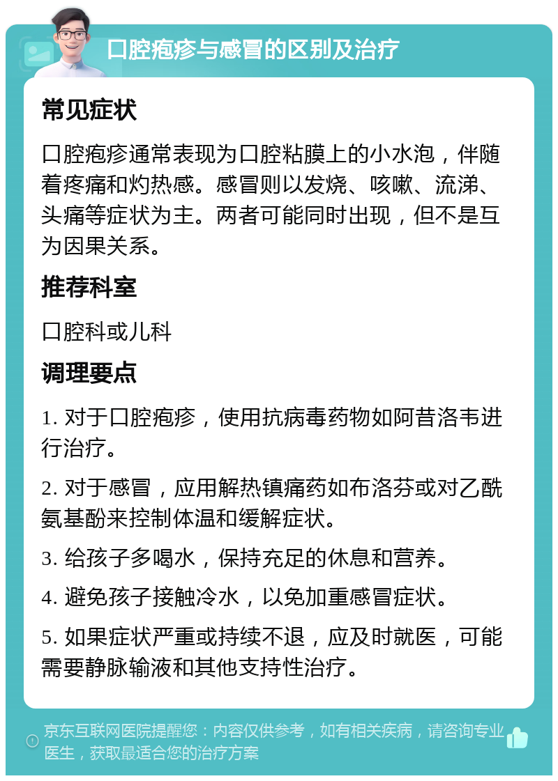 口腔疱疹与感冒的区别及治疗 常见症状 口腔疱疹通常表现为口腔粘膜上的小水泡，伴随着疼痛和灼热感。感冒则以发烧、咳嗽、流涕、头痛等症状为主。两者可能同时出现，但不是互为因果关系。 推荐科室 口腔科或儿科 调理要点 1. 对于口腔疱疹，使用抗病毒药物如阿昔洛韦进行治疗。 2. 对于感冒，应用解热镇痛药如布洛芬或对乙酰氨基酚来控制体温和缓解症状。 3. 给孩子多喝水，保持充足的休息和营养。 4. 避免孩子接触冷水，以免加重感冒症状。 5. 如果症状严重或持续不退，应及时就医，可能需要静脉输液和其他支持性治疗。