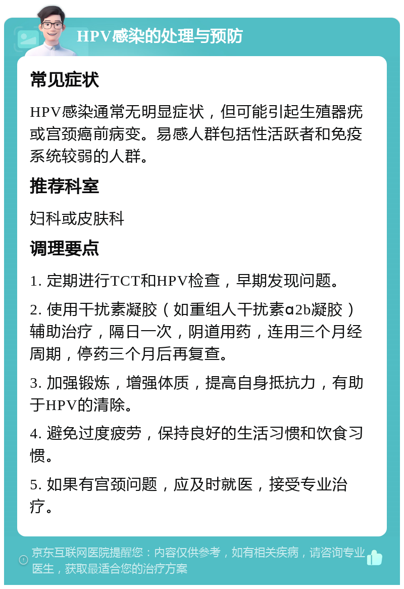 HPV感染的处理与预防 常见症状 HPV感染通常无明显症状，但可能引起生殖器疣或宫颈癌前病变。易感人群包括性活跃者和免疫系统较弱的人群。 推荐科室 妇科或皮肤科 调理要点 1. 定期进行TCT和HPV检查，早期发现问题。 2. 使用干扰素凝胶（如重组人干扰素ɑ2b凝胶）辅助治疗，隔日一次，阴道用药，连用三个月经周期，停药三个月后再复查。 3. 加强锻炼，增强体质，提高自身抵抗力，有助于HPV的清除。 4. 避免过度疲劳，保持良好的生活习惯和饮食习惯。 5. 如果有宫颈问题，应及时就医，接受专业治疗。