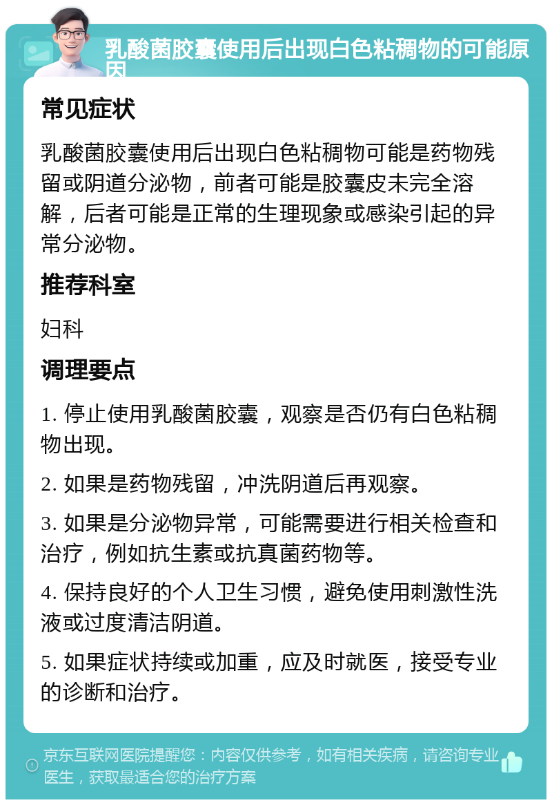 乳酸菌胶囊使用后出现白色粘稠物的可能原因 常见症状 乳酸菌胶囊使用后出现白色粘稠物可能是药物残留或阴道分泌物，前者可能是胶囊皮未完全溶解，后者可能是正常的生理现象或感染引起的异常分泌物。 推荐科室 妇科 调理要点 1. 停止使用乳酸菌胶囊，观察是否仍有白色粘稠物出现。 2. 如果是药物残留，冲洗阴道后再观察。 3. 如果是分泌物异常，可能需要进行相关检查和治疗，例如抗生素或抗真菌药物等。 4. 保持良好的个人卫生习惯，避免使用刺激性洗液或过度清洁阴道。 5. 如果症状持续或加重，应及时就医，接受专业的诊断和治疗。