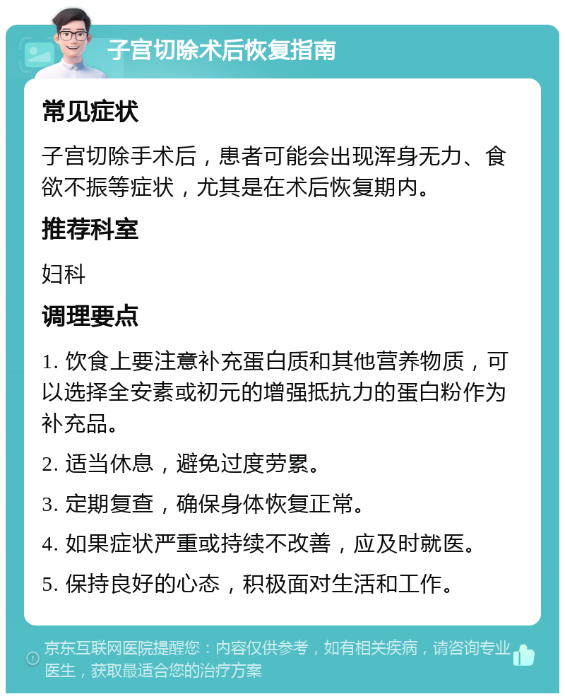 子宫切除术后恢复指南 常见症状 子宫切除手术后，患者可能会出现浑身无力、食欲不振等症状，尤其是在术后恢复期内。 推荐科室 妇科 调理要点 1. 饮食上要注意补充蛋白质和其他营养物质，可以选择全安素或初元的增强抵抗力的蛋白粉作为补充品。 2. 适当休息，避免过度劳累。 3. 定期复查，确保身体恢复正常。 4. 如果症状严重或持续不改善，应及时就医。 5. 保持良好的心态，积极面对生活和工作。