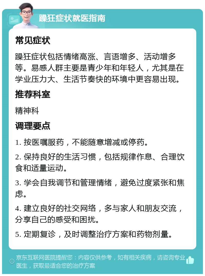 躁狂症状就医指南 常见症状 躁狂症状包括情绪高涨、言语增多、活动增多等。易感人群主要是青少年和年轻人，尤其是在学业压力大、生活节奏快的环境中更容易出现。 推荐科室 精神科 调理要点 1. 按医嘱服药，不能随意增减或停药。 2. 保持良好的生活习惯，包括规律作息、合理饮食和适量运动。 3. 学会自我调节和管理情绪，避免过度紧张和焦虑。 4. 建立良好的社交网络，多与家人和朋友交流，分享自己的感受和困扰。 5. 定期复诊，及时调整治疗方案和药物剂量。