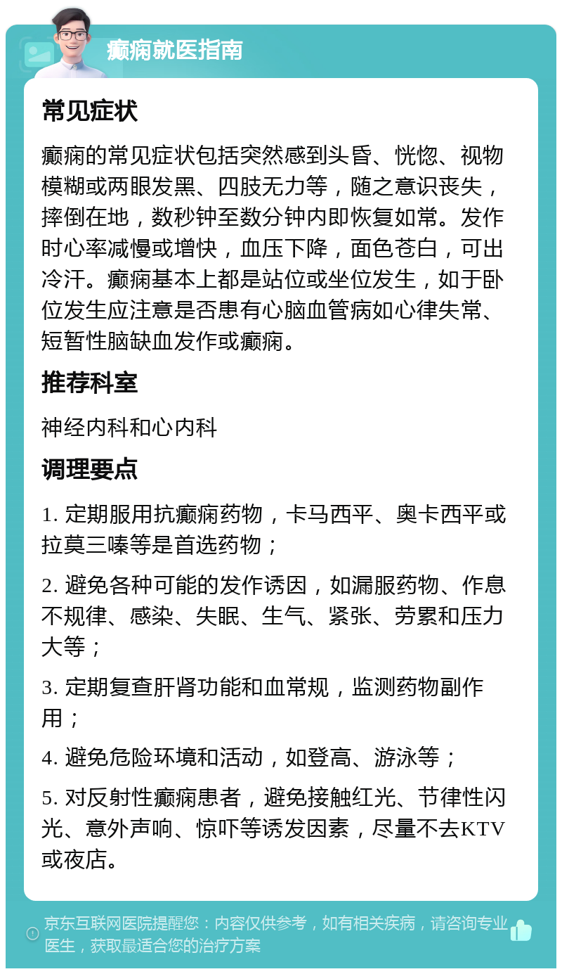 癫痫就医指南 常见症状 癫痫的常见症状包括突然感到头昏、恍惚、视物模糊或两眼发黑、四肢无力等，随之意识丧失，摔倒在地，数秒钟至数分钟内即恢复如常。发作时心率减慢或增快，血压下降，面色苍白，可出冷汗。癫痫基本上都是站位或坐位发生，如于卧位发生应注意是否患有心脑血管病如心律失常、短暂性脑缺血发作或癫痫。 推荐科室 神经内科和心内科 调理要点 1. 定期服用抗癫痫药物，卡马西平、奥卡西平或拉莫三嗪等是首选药物； 2. 避免各种可能的发作诱因，如漏服药物、作息不规律、感染、失眠、生气、紧张、劳累和压力大等； 3. 定期复查肝肾功能和血常规，监测药物副作用； 4. 避免危险环境和活动，如登高、游泳等； 5. 对反射性癫痫患者，避免接触红光、节律性闪光、意外声响、惊吓等诱发因素，尽量不去KTV或夜店。