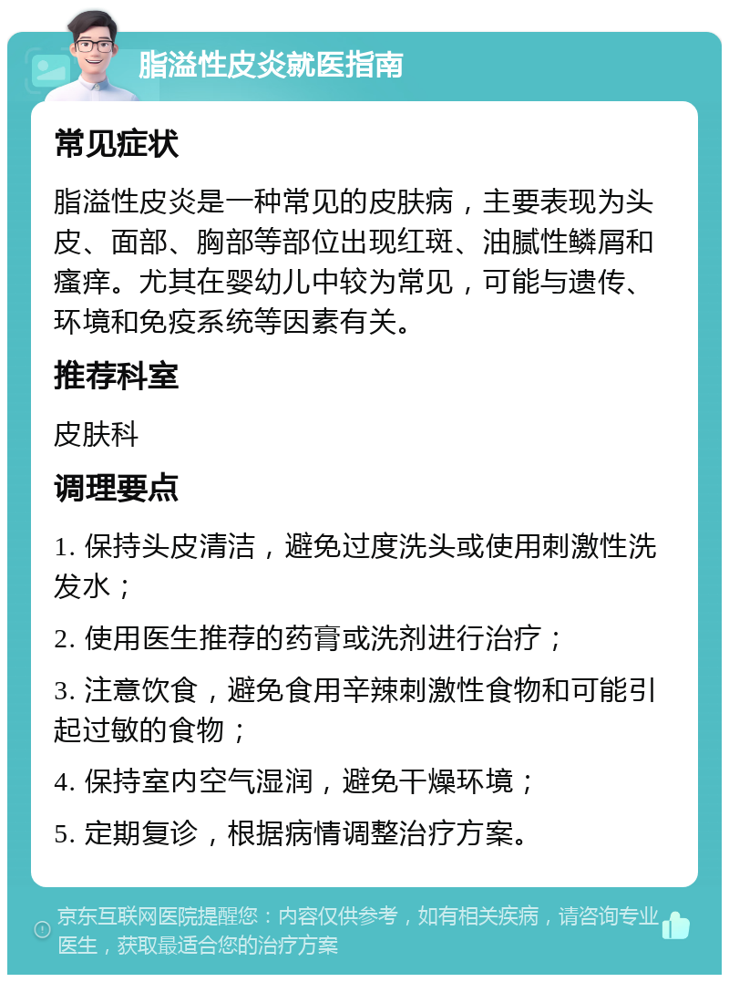 脂溢性皮炎就医指南 常见症状 脂溢性皮炎是一种常见的皮肤病，主要表现为头皮、面部、胸部等部位出现红斑、油腻性鳞屑和瘙痒。尤其在婴幼儿中较为常见，可能与遗传、环境和免疫系统等因素有关。 推荐科室 皮肤科 调理要点 1. 保持头皮清洁，避免过度洗头或使用刺激性洗发水； 2. 使用医生推荐的药膏或洗剂进行治疗； 3. 注意饮食，避免食用辛辣刺激性食物和可能引起过敏的食物； 4. 保持室内空气湿润，避免干燥环境； 5. 定期复诊，根据病情调整治疗方案。