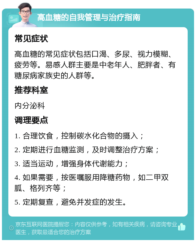 高血糖的自我管理与治疗指南 常见症状 高血糖的常见症状包括口渴、多尿、视力模糊、疲劳等。易感人群主要是中老年人、肥胖者、有糖尿病家族史的人群等。 推荐科室 内分泌科 调理要点 1. 合理饮食，控制碳水化合物的摄入； 2. 定期进行血糖监测，及时调整治疗方案； 3. 适当运动，增强身体代谢能力； 4. 如果需要，按医嘱服用降糖药物，如二甲双胍、格列齐等； 5. 定期复查，避免并发症的发生。