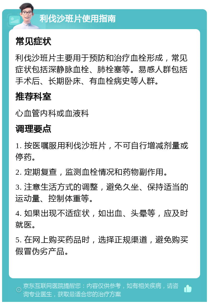 利伐沙班片使用指南 常见症状 利伐沙班片主要用于预防和治疗血栓形成，常见症状包括深静脉血栓、肺栓塞等。易感人群包括手术后、长期卧床、有血栓病史等人群。 推荐科室 心血管内科或血液科 调理要点 1. 按医嘱服用利伐沙班片，不可自行增减剂量或停药。 2. 定期复查，监测血栓情况和药物副作用。 3. 注意生活方式的调整，避免久坐、保持适当的运动量、控制体重等。 4. 如果出现不适症状，如出血、头晕等，应及时就医。 5. 在网上购买药品时，选择正规渠道，避免购买假冒伪劣产品。