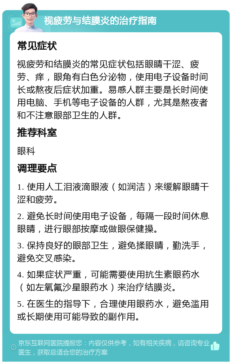 视疲劳与结膜炎的治疗指南 常见症状 视疲劳和结膜炎的常见症状包括眼睛干涩、疲劳、痒，眼角有白色分泌物，使用电子设备时间长或熬夜后症状加重。易感人群主要是长时间使用电脑、手机等电子设备的人群，尤其是熬夜者和不注意眼部卫生的人群。 推荐科室 眼科 调理要点 1. 使用人工泪液滴眼液（如润洁）来缓解眼睛干涩和疲劳。 2. 避免长时间使用电子设备，每隔一段时间休息眼睛，进行眼部按摩或做眼保健操。 3. 保持良好的眼部卫生，避免揉眼睛，勤洗手，避免交叉感染。 4. 如果症状严重，可能需要使用抗生素眼药水（如左氧氟沙星眼药水）来治疗结膜炎。 5. 在医生的指导下，合理使用眼药水，避免滥用或长期使用可能导致的副作用。