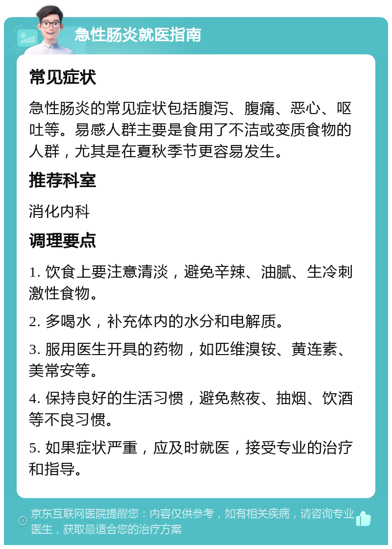 急性肠炎就医指南 常见症状 急性肠炎的常见症状包括腹泻、腹痛、恶心、呕吐等。易感人群主要是食用了不洁或变质食物的人群，尤其是在夏秋季节更容易发生。 推荐科室 消化内科 调理要点 1. 饮食上要注意清淡，避免辛辣、油腻、生冷刺激性食物。 2. 多喝水，补充体内的水分和电解质。 3. 服用医生开具的药物，如匹维溴铵、黄连素、美常安等。 4. 保持良好的生活习惯，避免熬夜、抽烟、饮酒等不良习惯。 5. 如果症状严重，应及时就医，接受专业的治疗和指导。