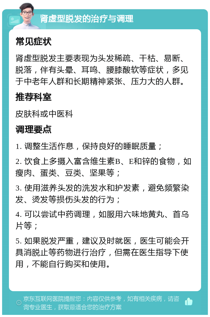 肾虚型脱发的治疗与调理 常见症状 肾虚型脱发主要表现为头发稀疏、干枯、易断、脱落，伴有头晕、耳鸣、腰膝酸软等症状，多见于中老年人群和长期精神紧张、压力大的人群。 推荐科室 皮肤科或中医科 调理要点 1. 调整生活作息，保持良好的睡眠质量； 2. 饮食上多摄入富含维生素B、E和锌的食物，如瘦肉、蛋类、豆类、坚果等； 3. 使用滋养头发的洗发水和护发素，避免频繁染发、烫发等损伤头发的行为； 4. 可以尝试中药调理，如服用六味地黄丸、首乌片等； 5. 如果脱发严重，建议及时就医，医生可能会开具消脱止等药物进行治疗，但需在医生指导下使用，不能自行购买和使用。