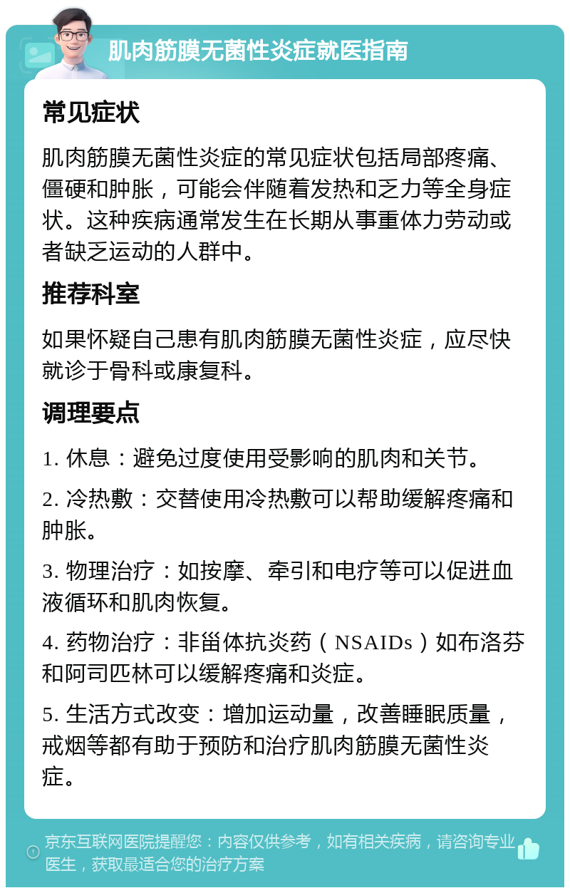 肌肉筋膜无菌性炎症就医指南 常见症状 肌肉筋膜无菌性炎症的常见症状包括局部疼痛、僵硬和肿胀，可能会伴随着发热和乏力等全身症状。这种疾病通常发生在长期从事重体力劳动或者缺乏运动的人群中。 推荐科室 如果怀疑自己患有肌肉筋膜无菌性炎症，应尽快就诊于骨科或康复科。 调理要点 1. 休息：避免过度使用受影响的肌肉和关节。 2. 冷热敷：交替使用冷热敷可以帮助缓解疼痛和肿胀。 3. 物理治疗：如按摩、牵引和电疗等可以促进血液循环和肌肉恢复。 4. 药物治疗：非甾体抗炎药（NSAIDs）如布洛芬和阿司匹林可以缓解疼痛和炎症。 5. 生活方式改变：增加运动量，改善睡眠质量，戒烟等都有助于预防和治疗肌肉筋膜无菌性炎症。