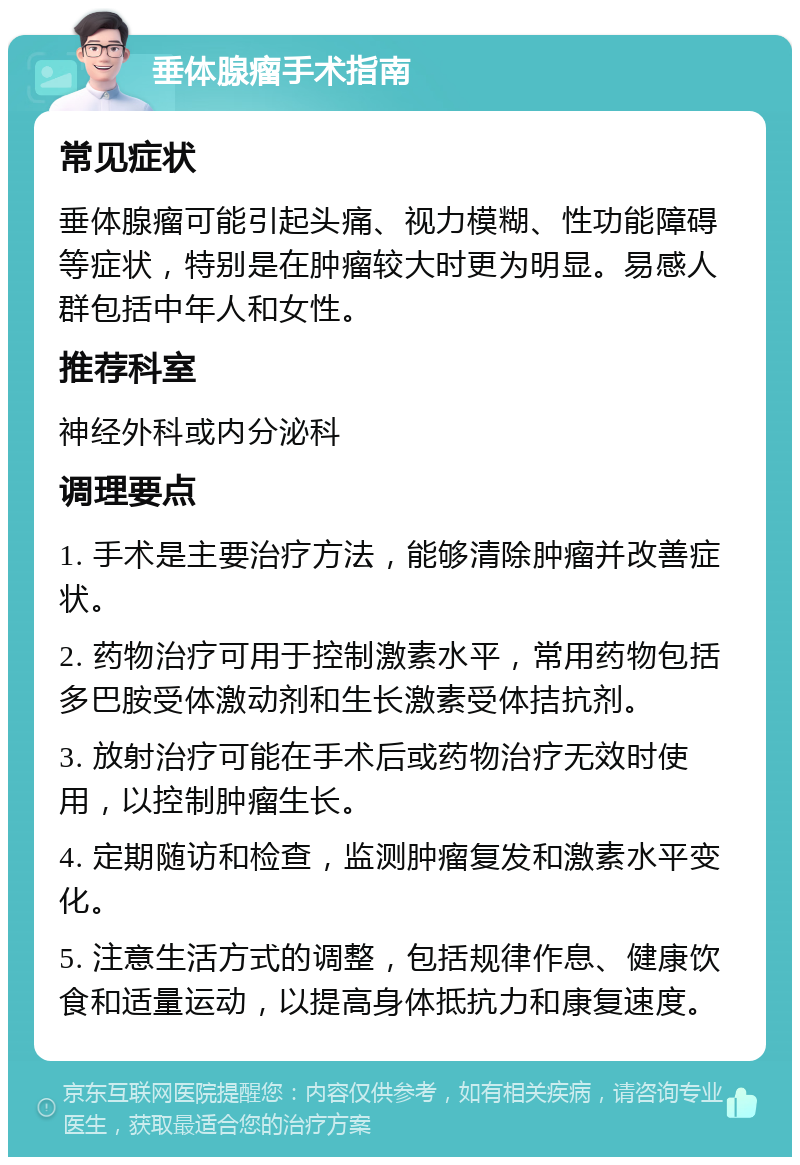 垂体腺瘤手术指南 常见症状 垂体腺瘤可能引起头痛、视力模糊、性功能障碍等症状，特别是在肿瘤较大时更为明显。易感人群包括中年人和女性。 推荐科室 神经外科或内分泌科 调理要点 1. 手术是主要治疗方法，能够清除肿瘤并改善症状。 2. 药物治疗可用于控制激素水平，常用药物包括多巴胺受体激动剂和生长激素受体拮抗剂。 3. 放射治疗可能在手术后或药物治疗无效时使用，以控制肿瘤生长。 4. 定期随访和检查，监测肿瘤复发和激素水平变化。 5. 注意生活方式的调整，包括规律作息、健康饮食和适量运动，以提高身体抵抗力和康复速度。