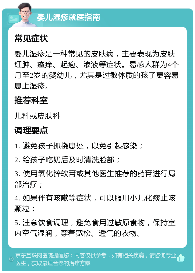 婴儿湿疹就医指南 常见症状 婴儿湿疹是一种常见的皮肤病，主要表现为皮肤红肿、瘙痒、起疱、渗液等症状。易感人群为4个月至2岁的婴幼儿，尤其是过敏体质的孩子更容易患上湿疹。 推荐科室 儿科或皮肤科 调理要点 1. 避免孩子抓挠患处，以免引起感染； 2. 给孩子吃奶后及时清洗脸部； 3. 使用氧化锌软膏或其他医生推荐的药膏进行局部治疗； 4. 如果伴有咳嗽等症状，可以服用小儿化痰止咳颗粒； 5. 注意饮食调理，避免食用过敏原食物，保持室内空气湿润，穿着宽松、透气的衣物。