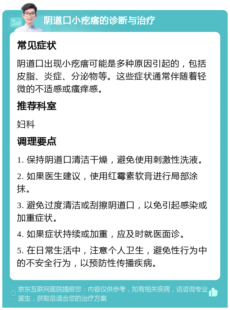 阴道口小疙瘩的诊断与治疗 常见症状 阴道口出现小疙瘩可能是多种原因引起的，包括皮脂、炎症、分泌物等。这些症状通常伴随着轻微的不适感或瘙痒感。 推荐科室 妇科 调理要点 1. 保持阴道口清洁干燥，避免使用刺激性洗液。 2. 如果医生建议，使用红霉素软膏进行局部涂抹。 3. 避免过度清洁或刮擦阴道口，以免引起感染或加重症状。 4. 如果症状持续或加重，应及时就医面诊。 5. 在日常生活中，注意个人卫生，避免性行为中的不安全行为，以预防性传播疾病。