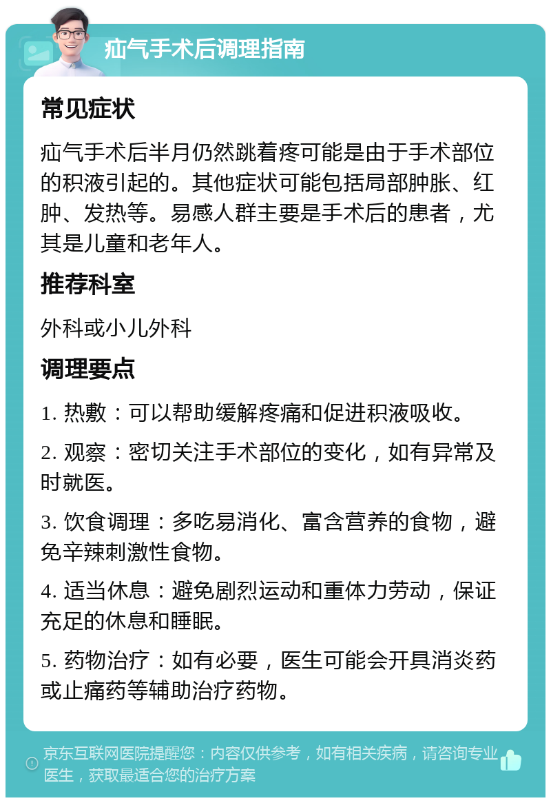 疝气手术后调理指南 常见症状 疝气手术后半月仍然跳着疼可能是由于手术部位的积液引起的。其他症状可能包括局部肿胀、红肿、发热等。易感人群主要是手术后的患者，尤其是儿童和老年人。 推荐科室 外科或小儿外科 调理要点 1. 热敷：可以帮助缓解疼痛和促进积液吸收。 2. 观察：密切关注手术部位的变化，如有异常及时就医。 3. 饮食调理：多吃易消化、富含营养的食物，避免辛辣刺激性食物。 4. 适当休息：避免剧烈运动和重体力劳动，保证充足的休息和睡眠。 5. 药物治疗：如有必要，医生可能会开具消炎药或止痛药等辅助治疗药物。