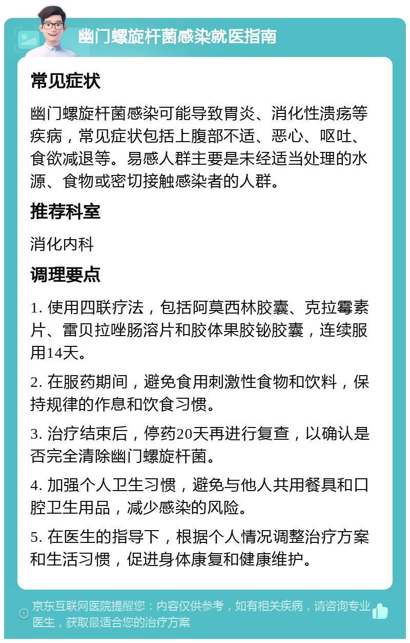 幽门螺旋杆菌感染就医指南 常见症状 幽门螺旋杆菌感染可能导致胃炎、消化性溃疡等疾病，常见症状包括上腹部不适、恶心、呕吐、食欲减退等。易感人群主要是未经适当处理的水源、食物或密切接触感染者的人群。 推荐科室 消化内科 调理要点 1. 使用四联疗法，包括阿莫西林胶囊、克拉霉素片、雷贝拉唑肠溶片和胶体果胶铋胶囊，连续服用14天。 2. 在服药期间，避免食用刺激性食物和饮料，保持规律的作息和饮食习惯。 3. 治疗结束后，停药20天再进行复查，以确认是否完全清除幽门螺旋杆菌。 4. 加强个人卫生习惯，避免与他人共用餐具和口腔卫生用品，减少感染的风险。 5. 在医生的指导下，根据个人情况调整治疗方案和生活习惯，促进身体康复和健康维护。