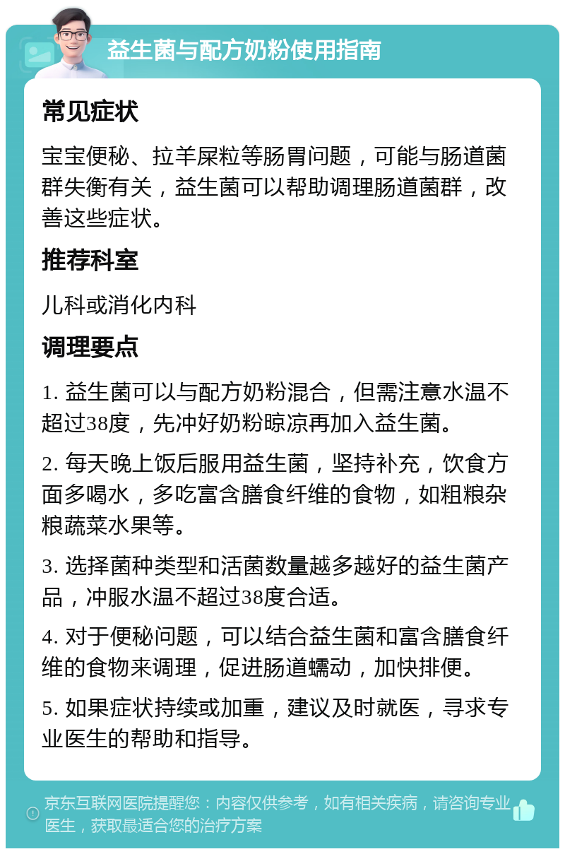 益生菌与配方奶粉使用指南 常见症状 宝宝便秘、拉羊屎粒等肠胃问题，可能与肠道菌群失衡有关，益生菌可以帮助调理肠道菌群，改善这些症状。 推荐科室 儿科或消化内科 调理要点 1. 益生菌可以与配方奶粉混合，但需注意水温不超过38度，先冲好奶粉晾凉再加入益生菌。 2. 每天晚上饭后服用益生菌，坚持补充，饮食方面多喝水，多吃富含膳食纤维的食物，如粗粮杂粮蔬菜水果等。 3. 选择菌种类型和活菌数量越多越好的益生菌产品，冲服水温不超过38度合适。 4. 对于便秘问题，可以结合益生菌和富含膳食纤维的食物来调理，促进肠道蠕动，加快排便。 5. 如果症状持续或加重，建议及时就医，寻求专业医生的帮助和指导。