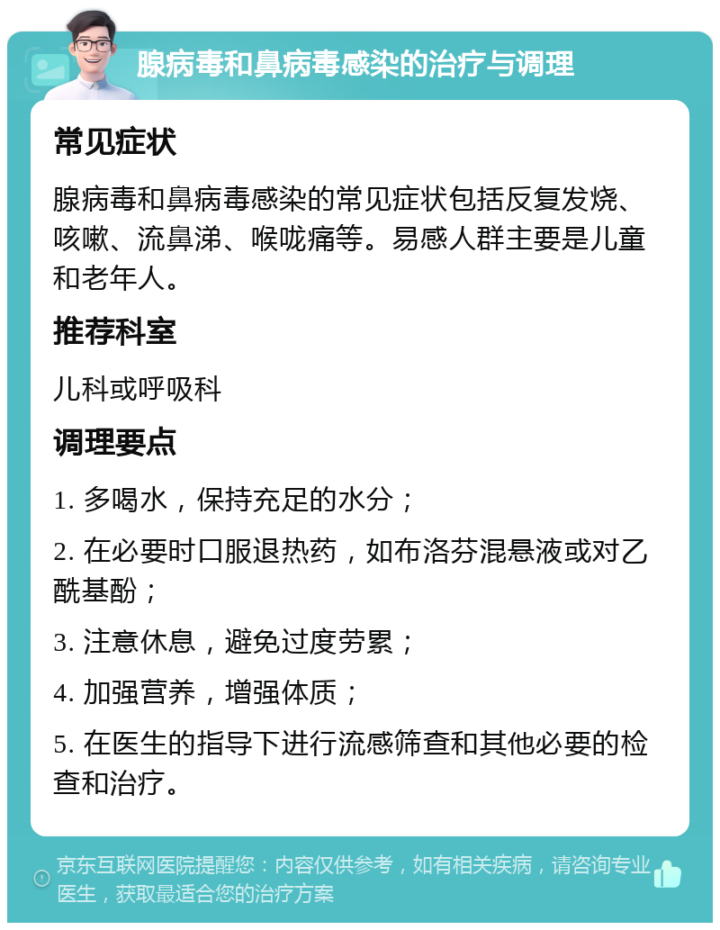 腺病毒和鼻病毒感染的治疗与调理 常见症状 腺病毒和鼻病毒感染的常见症状包括反复发烧、咳嗽、流鼻涕、喉咙痛等。易感人群主要是儿童和老年人。 推荐科室 儿科或呼吸科 调理要点 1. 多喝水，保持充足的水分； 2. 在必要时口服退热药，如布洛芬混悬液或对乙酰基酚； 3. 注意休息，避免过度劳累； 4. 加强营养，增强体质； 5. 在医生的指导下进行流感筛查和其他必要的检查和治疗。