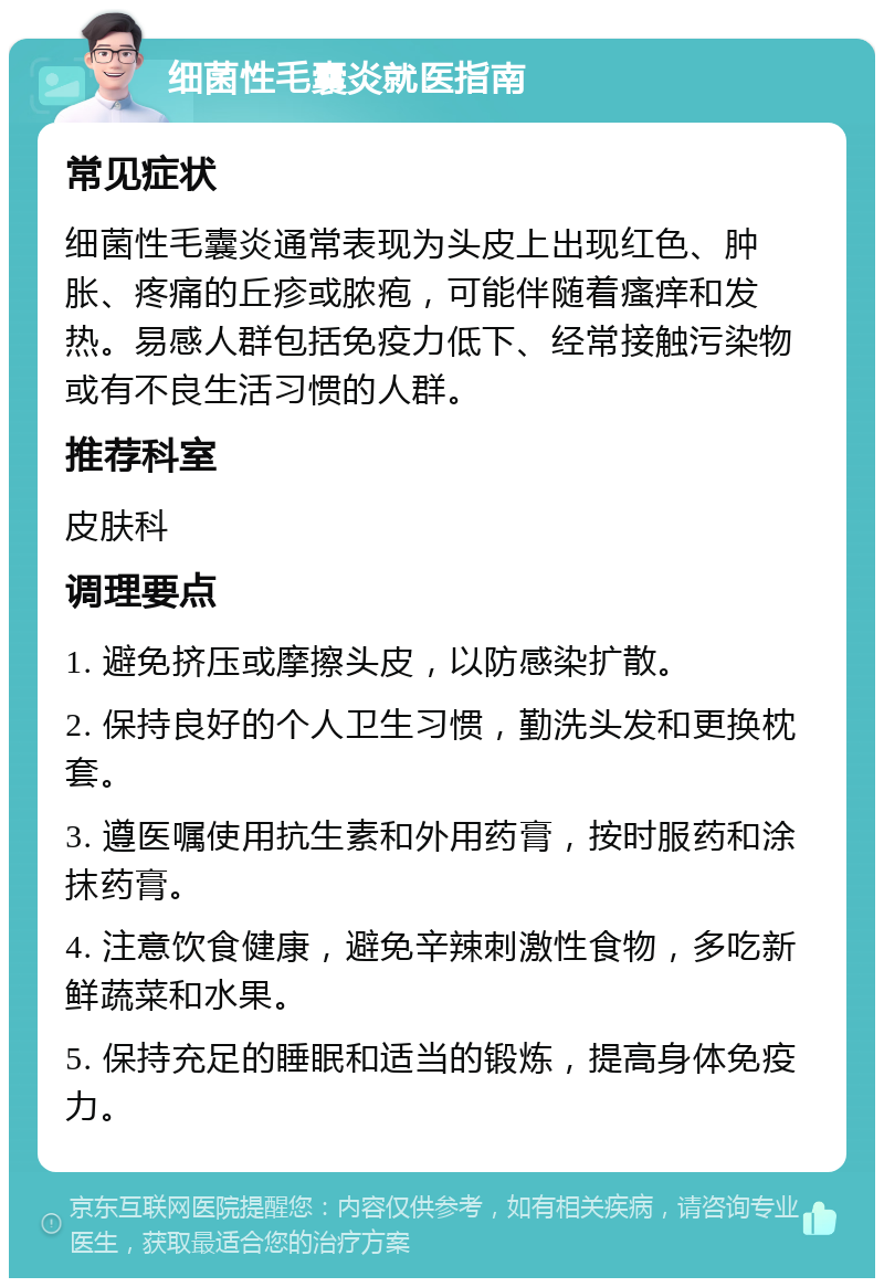 细菌性毛囊炎就医指南 常见症状 细菌性毛囊炎通常表现为头皮上出现红色、肿胀、疼痛的丘疹或脓疱，可能伴随着瘙痒和发热。易感人群包括免疫力低下、经常接触污染物或有不良生活习惯的人群。 推荐科室 皮肤科 调理要点 1. 避免挤压或摩擦头皮，以防感染扩散。 2. 保持良好的个人卫生习惯，勤洗头发和更换枕套。 3. 遵医嘱使用抗生素和外用药膏，按时服药和涂抹药膏。 4. 注意饮食健康，避免辛辣刺激性食物，多吃新鲜蔬菜和水果。 5. 保持充足的睡眠和适当的锻炼，提高身体免疫力。