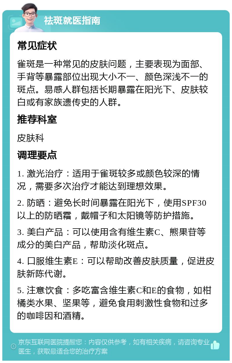 祛斑就医指南 常见症状 雀斑是一种常见的皮肤问题，主要表现为面部、手背等暴露部位出现大小不一、颜色深浅不一的斑点。易感人群包括长期暴露在阳光下、皮肤较白或有家族遗传史的人群。 推荐科室 皮肤科 调理要点 1. 激光治疗：适用于雀斑较多或颜色较深的情况，需要多次治疗才能达到理想效果。 2. 防晒：避免长时间暴露在阳光下，使用SPF30以上的防晒霜，戴帽子和太阳镜等防护措施。 3. 美白产品：可以使用含有维生素C、熊果苷等成分的美白产品，帮助淡化斑点。 4. 口服维生素E：可以帮助改善皮肤质量，促进皮肤新陈代谢。 5. 注意饮食：多吃富含维生素C和E的食物，如柑橘类水果、坚果等，避免食用刺激性食物和过多的咖啡因和酒精。