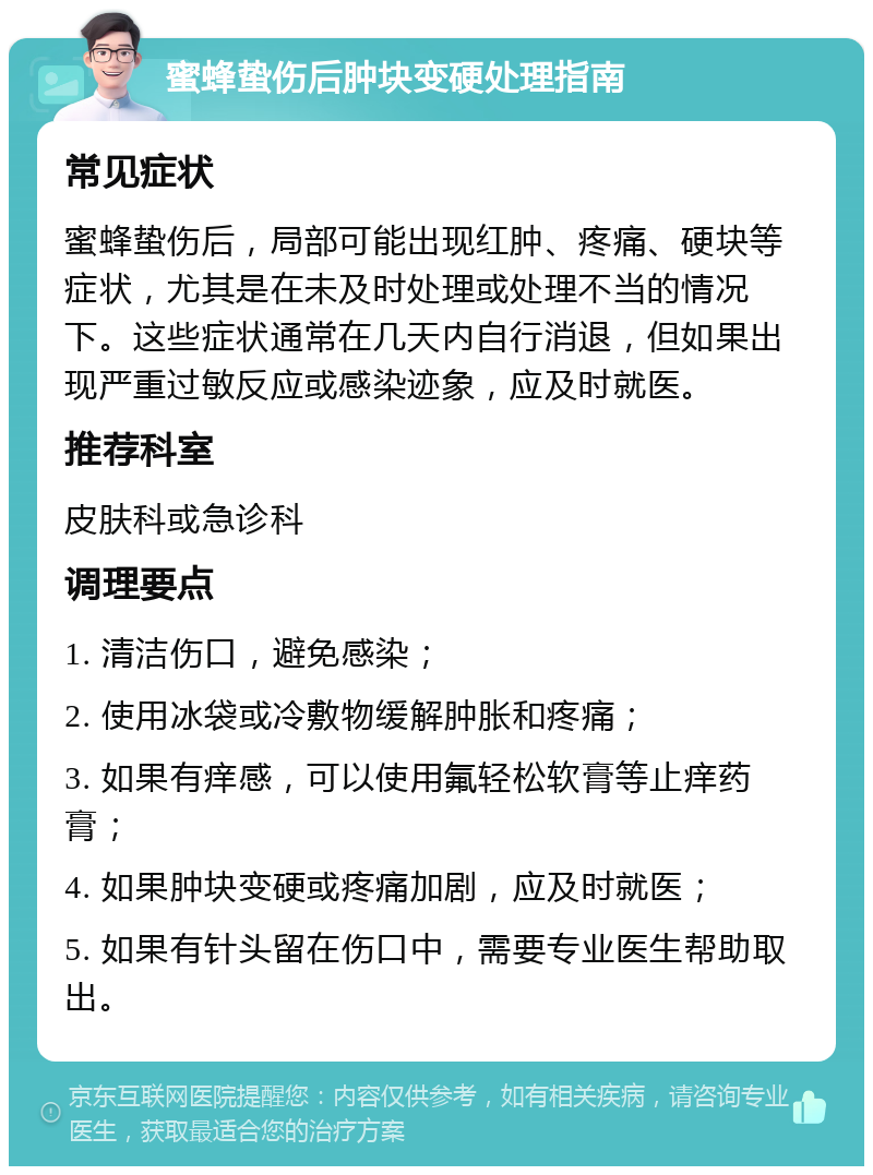 蜜蜂蛰伤后肿块变硬处理指南 常见症状 蜜蜂蛰伤后，局部可能出现红肿、疼痛、硬块等症状，尤其是在未及时处理或处理不当的情况下。这些症状通常在几天内自行消退，但如果出现严重过敏反应或感染迹象，应及时就医。 推荐科室 皮肤科或急诊科 调理要点 1. 清洁伤口，避免感染； 2. 使用冰袋或冷敷物缓解肿胀和疼痛； 3. 如果有痒感，可以使用氟轻松软膏等止痒药膏； 4. 如果肿块变硬或疼痛加剧，应及时就医； 5. 如果有针头留在伤口中，需要专业医生帮助取出。