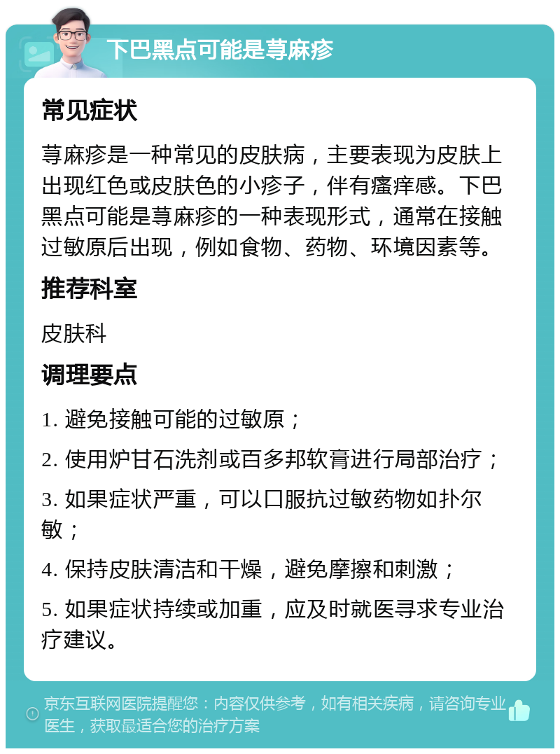 下巴黑点可能是荨麻疹 常见症状 荨麻疹是一种常见的皮肤病，主要表现为皮肤上出现红色或皮肤色的小疹子，伴有瘙痒感。下巴黑点可能是荨麻疹的一种表现形式，通常在接触过敏原后出现，例如食物、药物、环境因素等。 推荐科室 皮肤科 调理要点 1. 避免接触可能的过敏原； 2. 使用炉甘石洗剂或百多邦软膏进行局部治疗； 3. 如果症状严重，可以口服抗过敏药物如扑尔敏； 4. 保持皮肤清洁和干燥，避免摩擦和刺激； 5. 如果症状持续或加重，应及时就医寻求专业治疗建议。