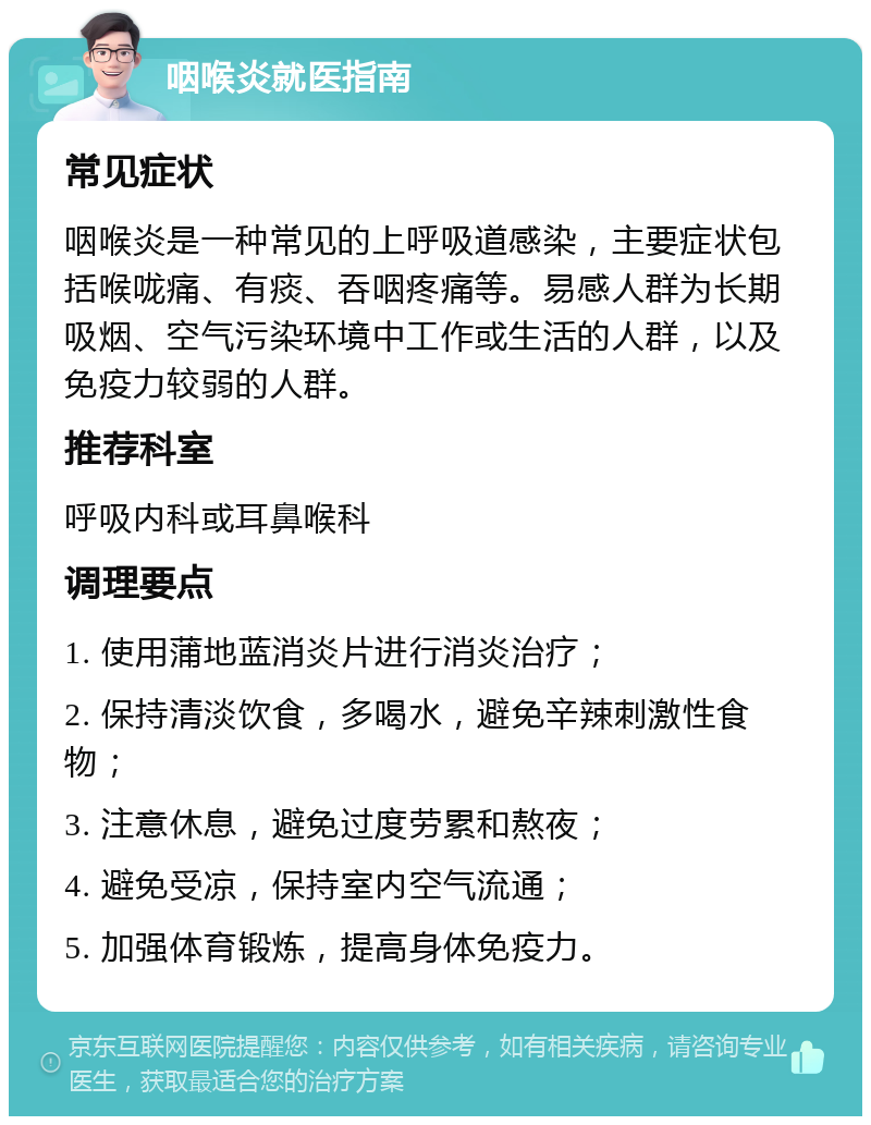 咽喉炎就医指南 常见症状 咽喉炎是一种常见的上呼吸道感染，主要症状包括喉咙痛、有痰、吞咽疼痛等。易感人群为长期吸烟、空气污染环境中工作或生活的人群，以及免疫力较弱的人群。 推荐科室 呼吸内科或耳鼻喉科 调理要点 1. 使用蒲地蓝消炎片进行消炎治疗； 2. 保持清淡饮食，多喝水，避免辛辣刺激性食物； 3. 注意休息，避免过度劳累和熬夜； 4. 避免受凉，保持室内空气流通； 5. 加强体育锻炼，提高身体免疫力。