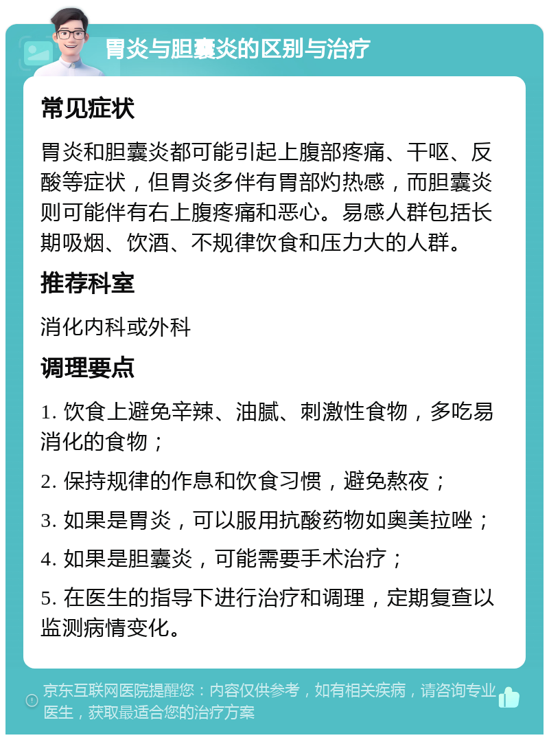 胃炎与胆囊炎的区别与治疗 常见症状 胃炎和胆囊炎都可能引起上腹部疼痛、干呕、反酸等症状，但胃炎多伴有胃部灼热感，而胆囊炎则可能伴有右上腹疼痛和恶心。易感人群包括长期吸烟、饮酒、不规律饮食和压力大的人群。 推荐科室 消化内科或外科 调理要点 1. 饮食上避免辛辣、油腻、刺激性食物，多吃易消化的食物； 2. 保持规律的作息和饮食习惯，避免熬夜； 3. 如果是胃炎，可以服用抗酸药物如奥美拉唑； 4. 如果是胆囊炎，可能需要手术治疗； 5. 在医生的指导下进行治疗和调理，定期复查以监测病情变化。