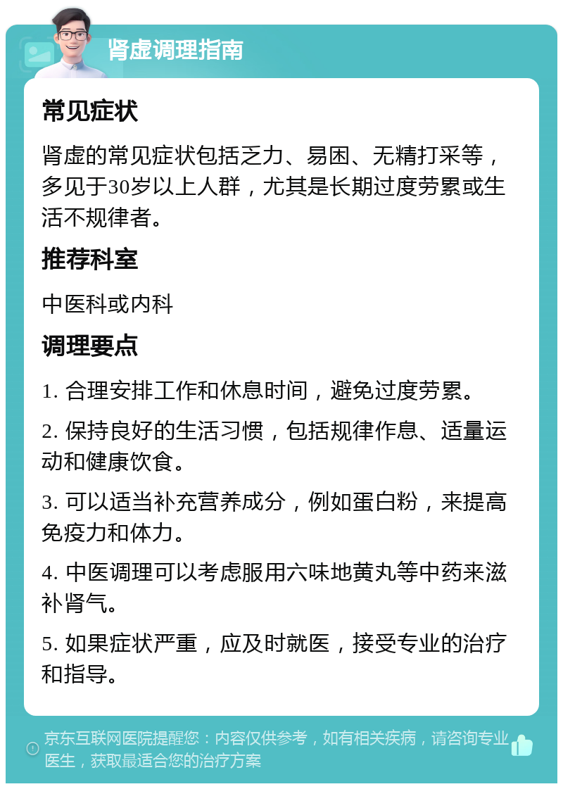 肾虚调理指南 常见症状 肾虚的常见症状包括乏力、易困、无精打采等，多见于30岁以上人群，尤其是长期过度劳累或生活不规律者。 推荐科室 中医科或内科 调理要点 1. 合理安排工作和休息时间，避免过度劳累。 2. 保持良好的生活习惯，包括规律作息、适量运动和健康饮食。 3. 可以适当补充营养成分，例如蛋白粉，来提高免疫力和体力。 4. 中医调理可以考虑服用六味地黄丸等中药来滋补肾气。 5. 如果症状严重，应及时就医，接受专业的治疗和指导。