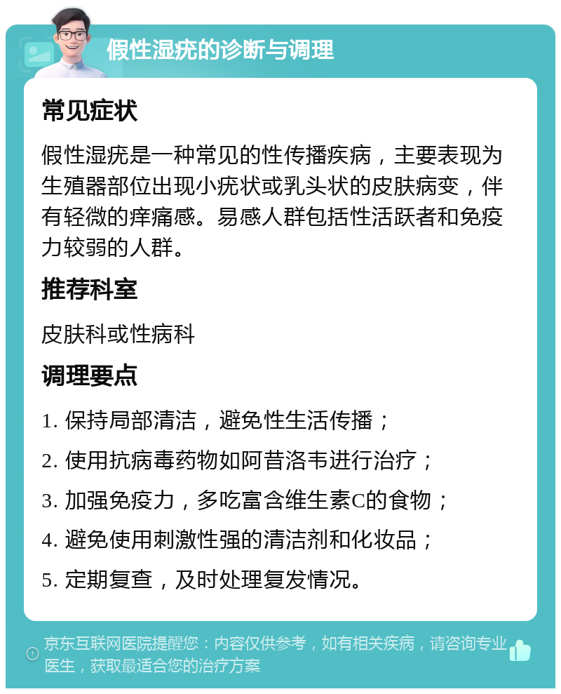 假性湿疣的诊断与调理 常见症状 假性湿疣是一种常见的性传播疾病，主要表现为生殖器部位出现小疣状或乳头状的皮肤病变，伴有轻微的痒痛感。易感人群包括性活跃者和免疫力较弱的人群。 推荐科室 皮肤科或性病科 调理要点 1. 保持局部清洁，避免性生活传播； 2. 使用抗病毒药物如阿昔洛韦进行治疗； 3. 加强免疫力，多吃富含维生素C的食物； 4. 避免使用刺激性强的清洁剂和化妆品； 5. 定期复查，及时处理复发情况。