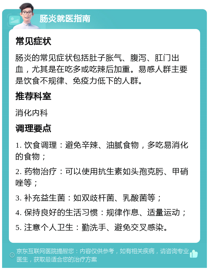 肠炎就医指南 常见症状 肠炎的常见症状包括肚子胀气、腹泻、肛门出血，尤其是在吃多或吃辣后加重。易感人群主要是饮食不规律、免疫力低下的人群。 推荐科室 消化内科 调理要点 1. 饮食调理：避免辛辣、油腻食物，多吃易消化的食物； 2. 药物治疗：可以使用抗生素如头孢克肟、甲硝唑等； 3. 补充益生菌：如双歧杆菌、乳酸菌等； 4. 保持良好的生活习惯：规律作息、适量运动； 5. 注意个人卫生：勤洗手、避免交叉感染。