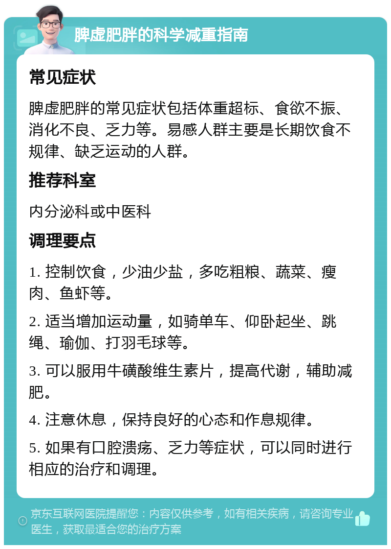 脾虚肥胖的科学减重指南 常见症状 脾虚肥胖的常见症状包括体重超标、食欲不振、消化不良、乏力等。易感人群主要是长期饮食不规律、缺乏运动的人群。 推荐科室 内分泌科或中医科 调理要点 1. 控制饮食，少油少盐，多吃粗粮、蔬菜、瘦肉、鱼虾等。 2. 适当增加运动量，如骑单车、仰卧起坐、跳绳、瑜伽、打羽毛球等。 3. 可以服用牛磺酸维生素片，提高代谢，辅助减肥。 4. 注意休息，保持良好的心态和作息规律。 5. 如果有口腔溃疡、乏力等症状，可以同时进行相应的治疗和调理。