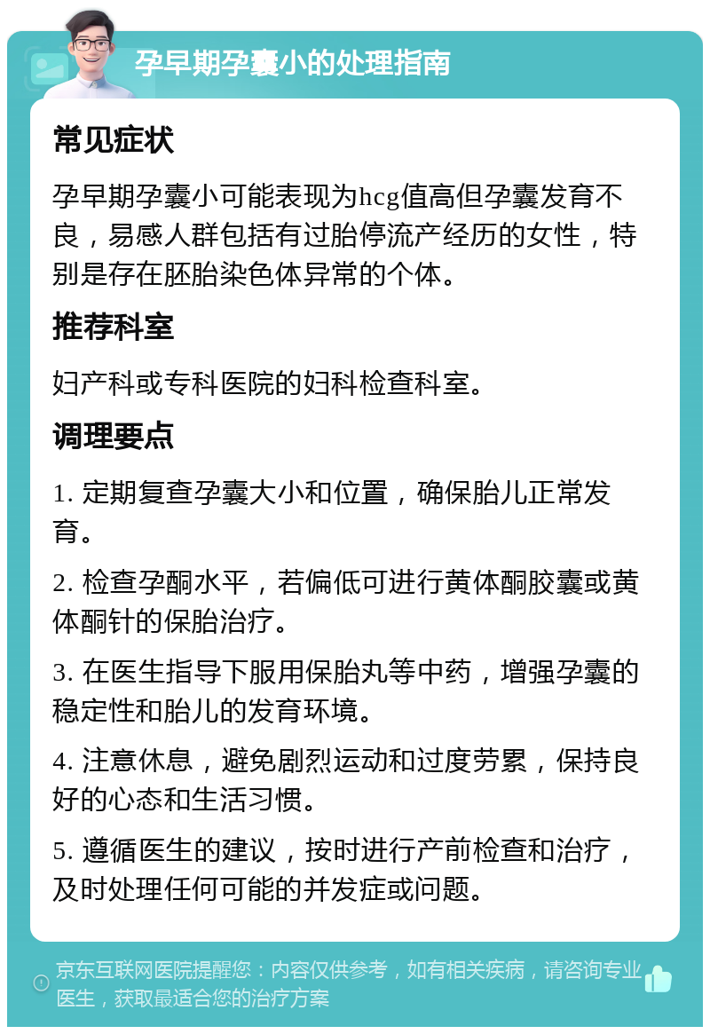 孕早期孕囊小的处理指南 常见症状 孕早期孕囊小可能表现为hcg值高但孕囊发育不良，易感人群包括有过胎停流产经历的女性，特别是存在胚胎染色体异常的个体。 推荐科室 妇产科或专科医院的妇科检查科室。 调理要点 1. 定期复查孕囊大小和位置，确保胎儿正常发育。 2. 检查孕酮水平，若偏低可进行黄体酮胶囊或黄体酮针的保胎治疗。 3. 在医生指导下服用保胎丸等中药，增强孕囊的稳定性和胎儿的发育环境。 4. 注意休息，避免剧烈运动和过度劳累，保持良好的心态和生活习惯。 5. 遵循医生的建议，按时进行产前检查和治疗，及时处理任何可能的并发症或问题。