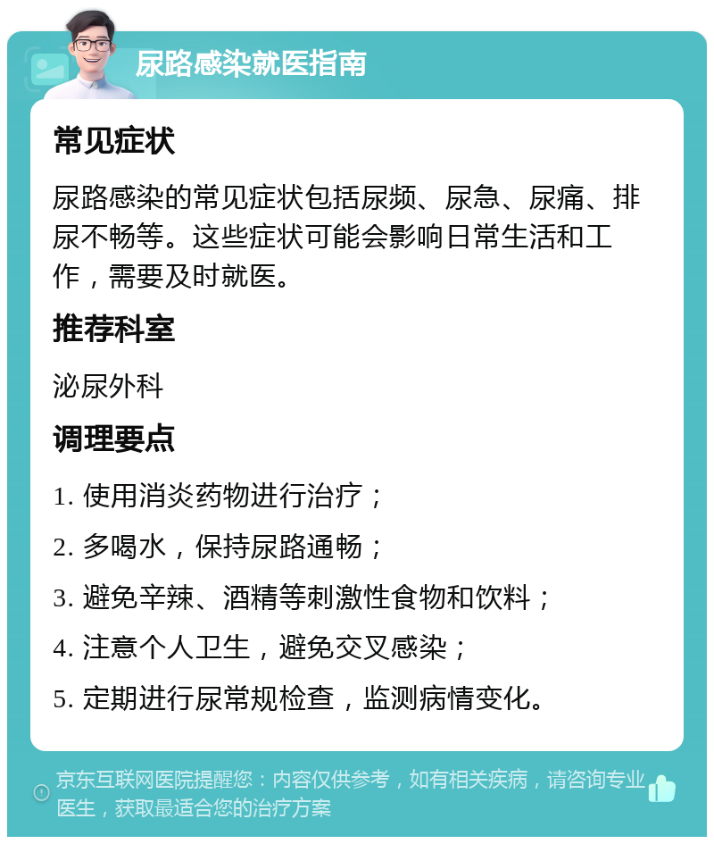 尿路感染就医指南 常见症状 尿路感染的常见症状包括尿频、尿急、尿痛、排尿不畅等。这些症状可能会影响日常生活和工作，需要及时就医。 推荐科室 泌尿外科 调理要点 1. 使用消炎药物进行治疗； 2. 多喝水，保持尿路通畅； 3. 避免辛辣、酒精等刺激性食物和饮料； 4. 注意个人卫生，避免交叉感染； 5. 定期进行尿常规检查，监测病情变化。