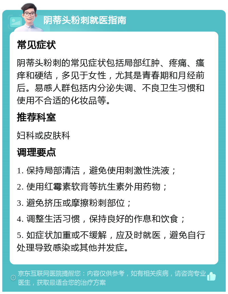 阴蒂头粉刺就医指南 常见症状 阴蒂头粉刺的常见症状包括局部红肿、疼痛、瘙痒和硬结，多见于女性，尤其是青春期和月经前后。易感人群包括内分泌失调、不良卫生习惯和使用不合适的化妆品等。 推荐科室 妇科或皮肤科 调理要点 1. 保持局部清洁，避免使用刺激性洗液； 2. 使用红霉素软膏等抗生素外用药物； 3. 避免挤压或摩擦粉刺部位； 4. 调整生活习惯，保持良好的作息和饮食； 5. 如症状加重或不缓解，应及时就医，避免自行处理导致感染或其他并发症。