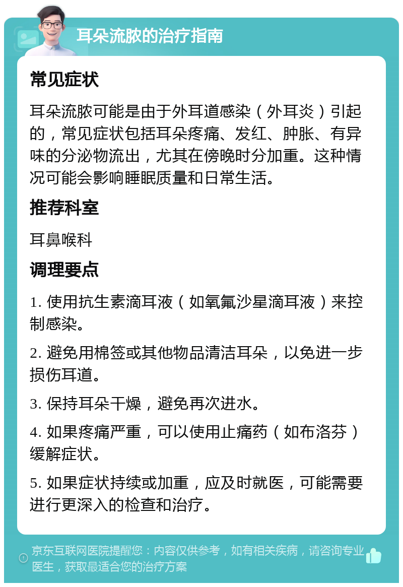 耳朵流脓的治疗指南 常见症状 耳朵流脓可能是由于外耳道感染（外耳炎）引起的，常见症状包括耳朵疼痛、发红、肿胀、有异味的分泌物流出，尤其在傍晚时分加重。这种情况可能会影响睡眠质量和日常生活。 推荐科室 耳鼻喉科 调理要点 1. 使用抗生素滴耳液（如氧氟沙星滴耳液）来控制感染。 2. 避免用棉签或其他物品清洁耳朵，以免进一步损伤耳道。 3. 保持耳朵干燥，避免再次进水。 4. 如果疼痛严重，可以使用止痛药（如布洛芬）缓解症状。 5. 如果症状持续或加重，应及时就医，可能需要进行更深入的检查和治疗。