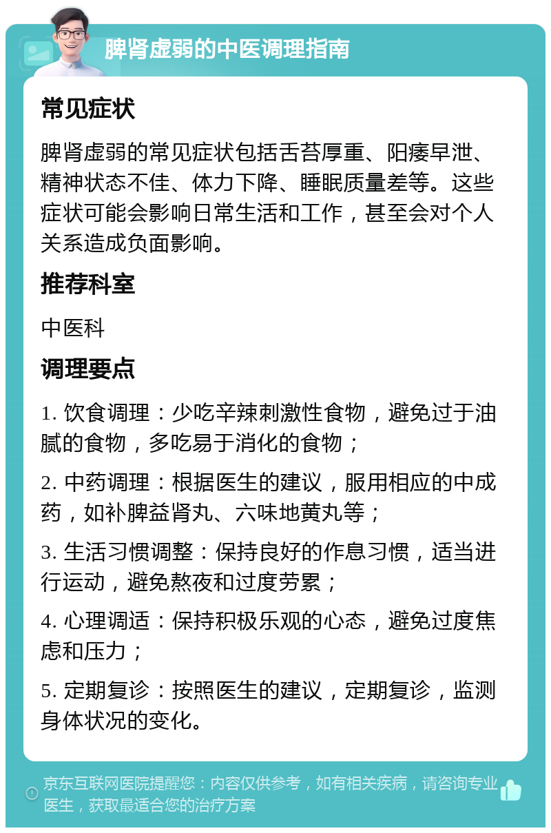 脾肾虚弱的中医调理指南 常见症状 脾肾虚弱的常见症状包括舌苔厚重、阳痿早泄、精神状态不佳、体力下降、睡眠质量差等。这些症状可能会影响日常生活和工作，甚至会对个人关系造成负面影响。 推荐科室 中医科 调理要点 1. 饮食调理：少吃辛辣刺激性食物，避免过于油腻的食物，多吃易于消化的食物； 2. 中药调理：根据医生的建议，服用相应的中成药，如补脾益肾丸、六味地黄丸等； 3. 生活习惯调整：保持良好的作息习惯，适当进行运动，避免熬夜和过度劳累； 4. 心理调适：保持积极乐观的心态，避免过度焦虑和压力； 5. 定期复诊：按照医生的建议，定期复诊，监测身体状况的变化。