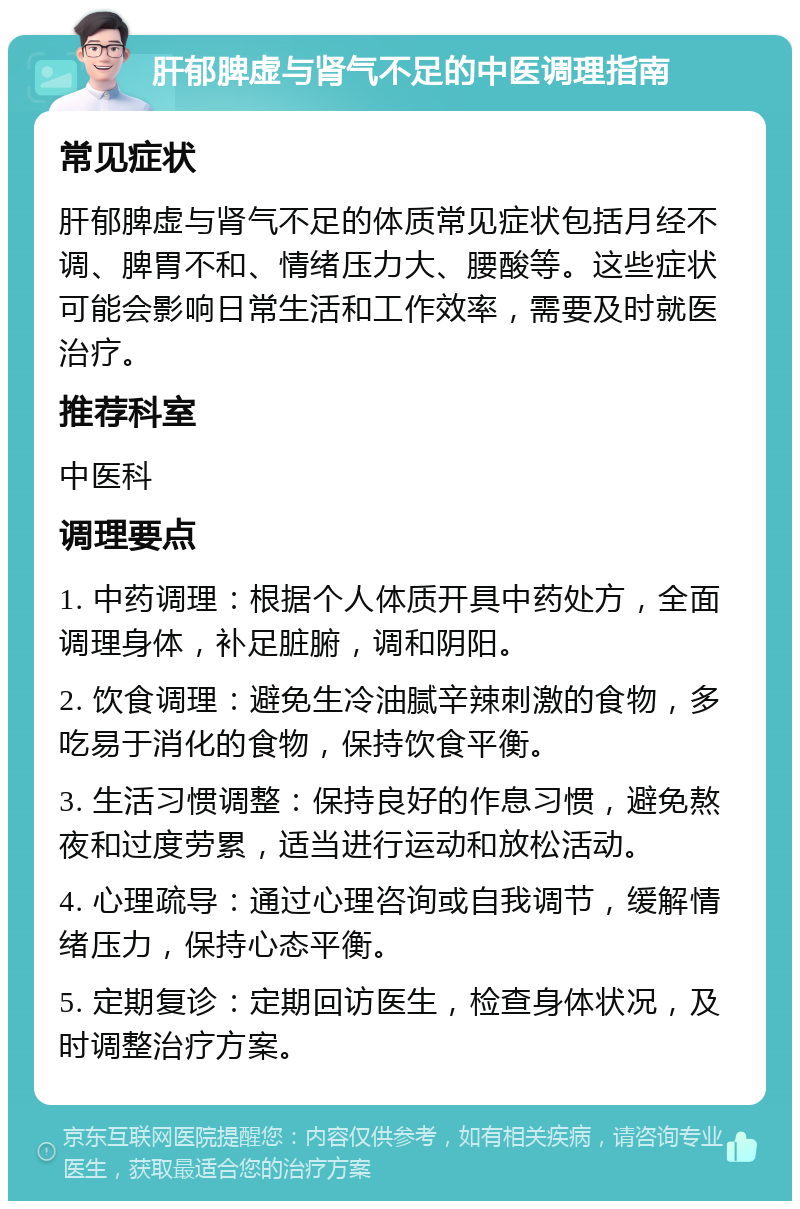 肝郁脾虚与肾气不足的中医调理指南 常见症状 肝郁脾虚与肾气不足的体质常见症状包括月经不调、脾胃不和、情绪压力大、腰酸等。这些症状可能会影响日常生活和工作效率，需要及时就医治疗。 推荐科室 中医科 调理要点 1. 中药调理：根据个人体质开具中药处方，全面调理身体，补足脏腑，调和阴阳。 2. 饮食调理：避免生冷油腻辛辣刺激的食物，多吃易于消化的食物，保持饮食平衡。 3. 生活习惯调整：保持良好的作息习惯，避免熬夜和过度劳累，适当进行运动和放松活动。 4. 心理疏导：通过心理咨询或自我调节，缓解情绪压力，保持心态平衡。 5. 定期复诊：定期回访医生，检查身体状况，及时调整治疗方案。