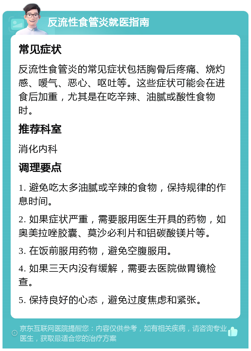 反流性食管炎就医指南 常见症状 反流性食管炎的常见症状包括胸骨后疼痛、烧灼感、嗳气、恶心、呕吐等。这些症状可能会在进食后加重，尤其是在吃辛辣、油腻或酸性食物时。 推荐科室 消化内科 调理要点 1. 避免吃太多油腻或辛辣的食物，保持规律的作息时间。 2. 如果症状严重，需要服用医生开具的药物，如奥美拉唑胶囊、莫沙必利片和铝碳酸镁片等。 3. 在饭前服用药物，避免空腹服用。 4. 如果三天内没有缓解，需要去医院做胃镜检查。 5. 保持良好的心态，避免过度焦虑和紧张。