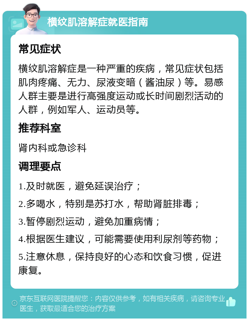 横纹肌溶解症就医指南 常见症状 横纹肌溶解症是一种严重的疾病，常见症状包括肌肉疼痛、无力、尿液变暗（酱油尿）等。易感人群主要是进行高强度运动或长时间剧烈活动的人群，例如军人、运动员等。 推荐科室 肾内科或急诊科 调理要点 1.及时就医，避免延误治疗； 2.多喝水，特别是苏打水，帮助肾脏排毒； 3.暂停剧烈运动，避免加重病情； 4.根据医生建议，可能需要使用利尿剂等药物； 5.注意休息，保持良好的心态和饮食习惯，促进康复。