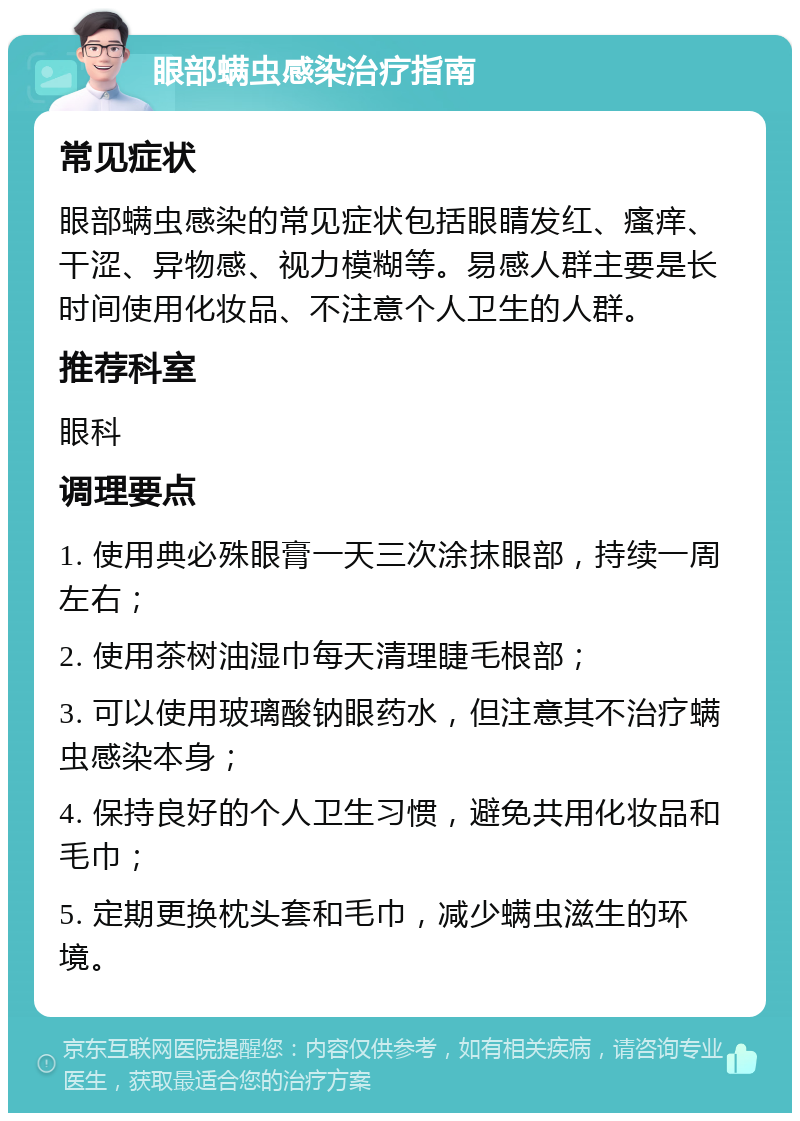 眼部螨虫感染治疗指南 常见症状 眼部螨虫感染的常见症状包括眼睛发红、瘙痒、干涩、异物感、视力模糊等。易感人群主要是长时间使用化妆品、不注意个人卫生的人群。 推荐科室 眼科 调理要点 1. 使用典必殊眼膏一天三次涂抹眼部，持续一周左右； 2. 使用茶树油湿巾每天清理睫毛根部； 3. 可以使用玻璃酸钠眼药水，但注意其不治疗螨虫感染本身； 4. 保持良好的个人卫生习惯，避免共用化妆品和毛巾； 5. 定期更换枕头套和毛巾，减少螨虫滋生的环境。