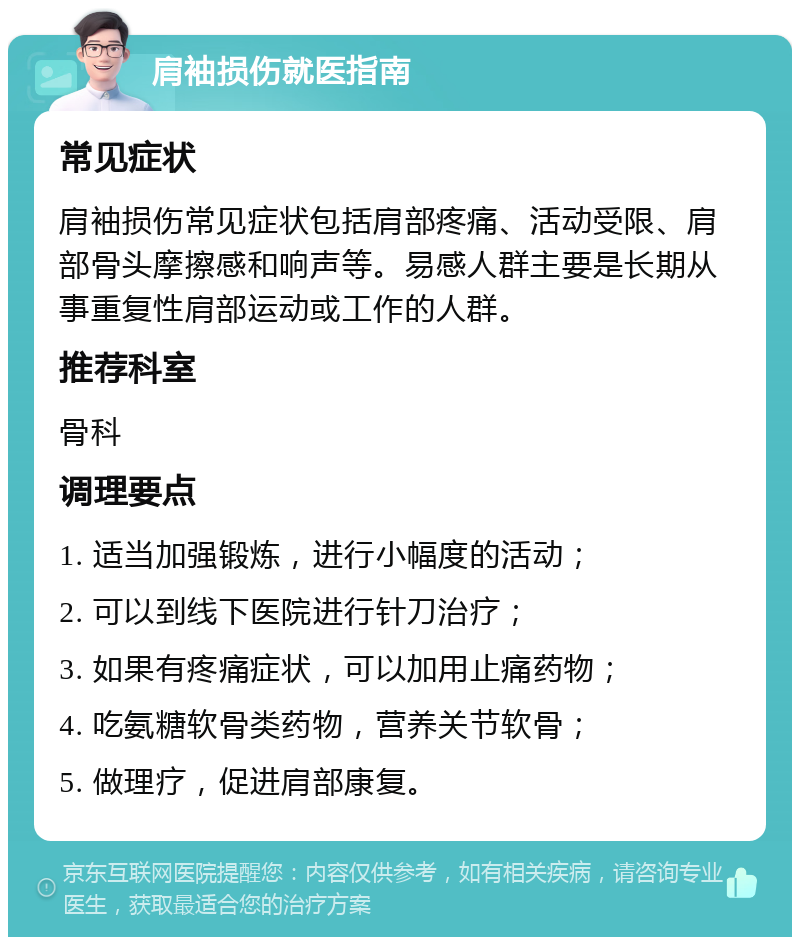 肩袖损伤就医指南 常见症状 肩袖损伤常见症状包括肩部疼痛、活动受限、肩部骨头摩擦感和响声等。易感人群主要是长期从事重复性肩部运动或工作的人群。 推荐科室 骨科 调理要点 1. 适当加强锻炼，进行小幅度的活动； 2. 可以到线下医院进行针刀治疗； 3. 如果有疼痛症状，可以加用止痛药物； 4. 吃氨糖软骨类药物，营养关节软骨； 5. 做理疗，促进肩部康复。