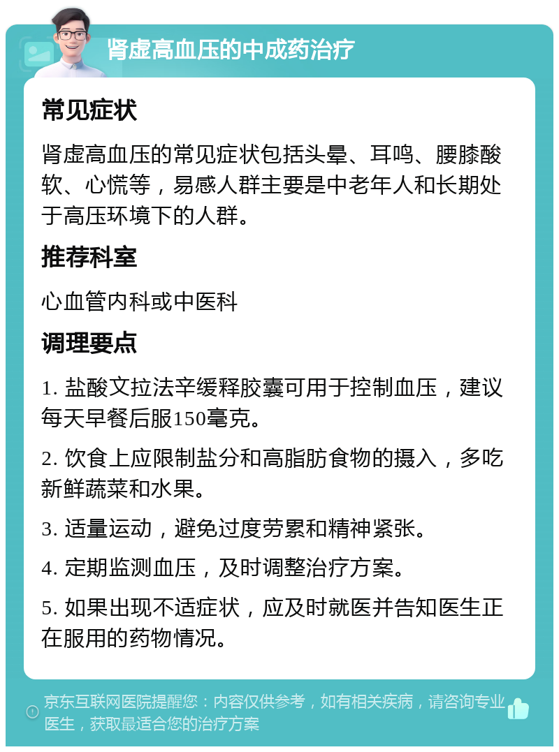 肾虚高血压的中成药治疗 常见症状 肾虚高血压的常见症状包括头晕、耳鸣、腰膝酸软、心慌等，易感人群主要是中老年人和长期处于高压环境下的人群。 推荐科室 心血管内科或中医科 调理要点 1. 盐酸文拉法辛缓释胶囊可用于控制血压，建议每天早餐后服150毫克。 2. 饮食上应限制盐分和高脂肪食物的摄入，多吃新鲜蔬菜和水果。 3. 适量运动，避免过度劳累和精神紧张。 4. 定期监测血压，及时调整治疗方案。 5. 如果出现不适症状，应及时就医并告知医生正在服用的药物情况。