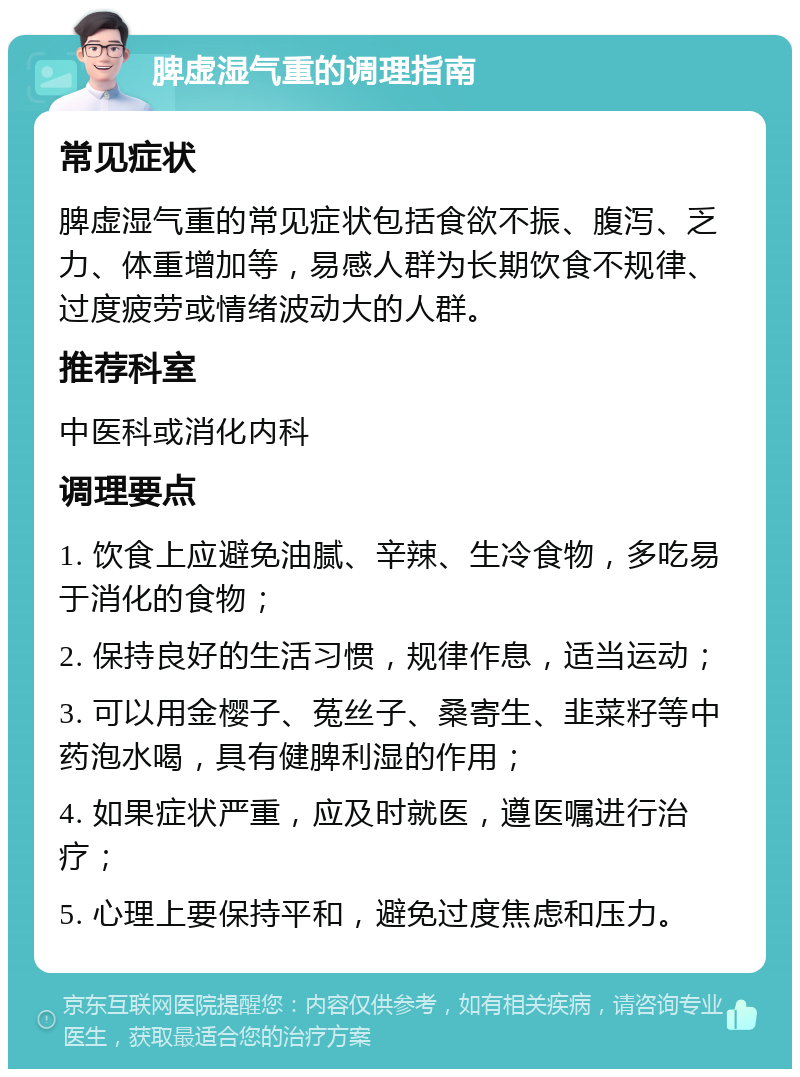 脾虚湿气重的调理指南 常见症状 脾虚湿气重的常见症状包括食欲不振、腹泻、乏力、体重增加等，易感人群为长期饮食不规律、过度疲劳或情绪波动大的人群。 推荐科室 中医科或消化内科 调理要点 1. 饮食上应避免油腻、辛辣、生冷食物，多吃易于消化的食物； 2. 保持良好的生活习惯，规律作息，适当运动； 3. 可以用金樱子、菟丝子、桑寄生、韭菜籽等中药泡水喝，具有健脾利湿的作用； 4. 如果症状严重，应及时就医，遵医嘱进行治疗； 5. 心理上要保持平和，避免过度焦虑和压力。