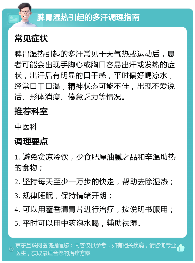 脾胃湿热引起的多汗调理指南 常见症状 脾胃湿热引起的多汗常见于天气热或运动后，患者可能会出现手脚心或胸口容易出汗或发热的症状，出汗后有明显的口干感，平时偏好喝凉水，经常口干口渴，精神状态可能不佳，出现不爱说话、形体消瘦、倦怠乏力等情况。 推荐科室 中医科 调理要点 1. 避免贪凉冷饮，少食肥厚油腻之品和辛温助热的食物； 2. 坚持每天至少一万步的快走，帮助去除湿热； 3. 规律睡眠，保持情绪开朗； 4. 可以用藿香清胃片进行治疗，按说明书服用； 5. 平时可以用中药泡水喝，辅助祛湿。