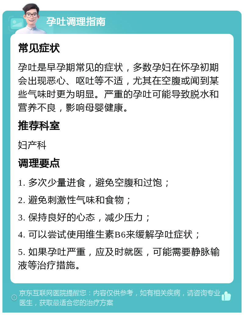 孕吐调理指南 常见症状 孕吐是早孕期常见的症状，多数孕妇在怀孕初期会出现恶心、呕吐等不适，尤其在空腹或闻到某些气味时更为明显。严重的孕吐可能导致脱水和营养不良，影响母婴健康。 推荐科室 妇产科 调理要点 1. 多次少量进食，避免空腹和过饱； 2. 避免刺激性气味和食物； 3. 保持良好的心态，减少压力； 4. 可以尝试使用维生素B6来缓解孕吐症状； 5. 如果孕吐严重，应及时就医，可能需要静脉输液等治疗措施。